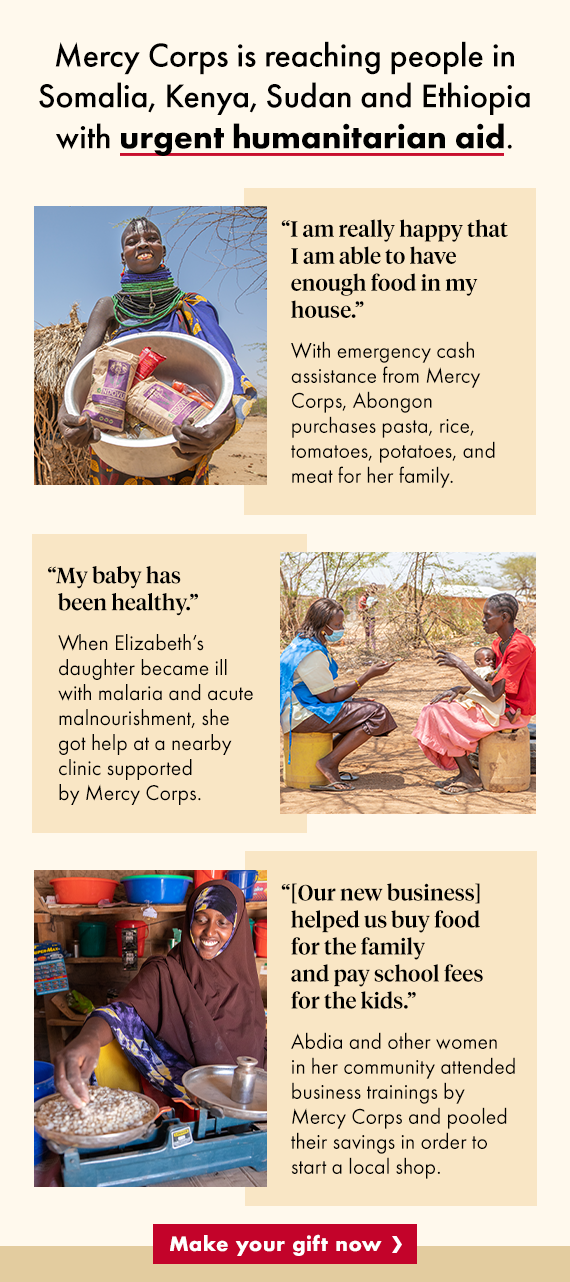 Mercy Corps is reaching people in Somalia, Kenya, Sudan and Ethiopia with urgent humanitarian aid.